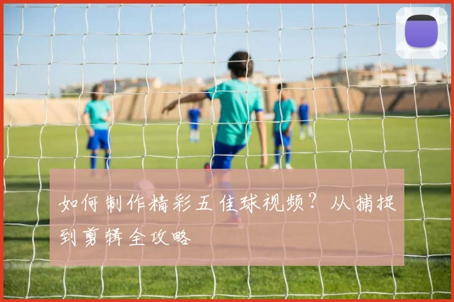 如何制作精彩五佳球视频?从捕捉到剪辑全攻略