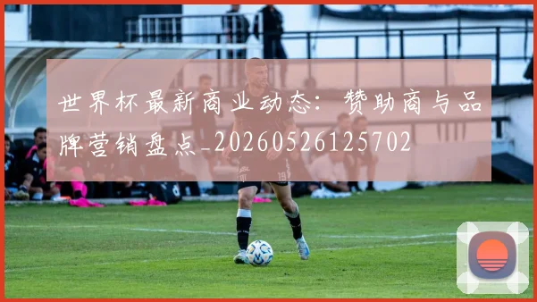 世界杯最新商业动态:赞助商与品牌营销盘点_20260526125702