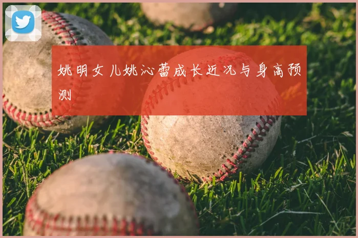 姚明女儿姚沁蕾成长近况与身高预测