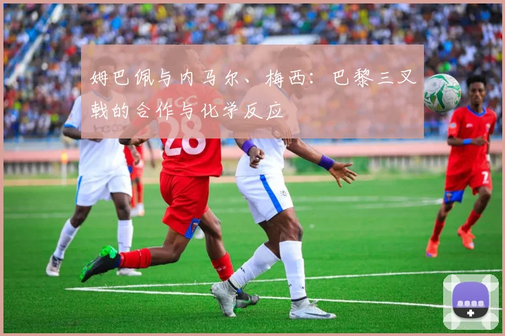 姆巴佩与内马尔、梅西：巴黎三叉戟的合作与化学反应