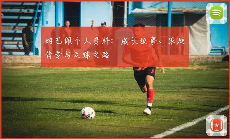 姆巴佩个人资料：成长故事、家庭背景与足球之路