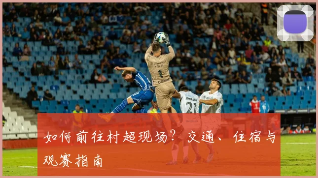 如何前往村超现场?交通、住宿与观赛指南