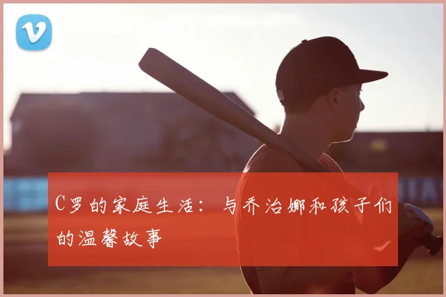 C罗的家庭生活：与乔治娜和孩子们的温馨故事