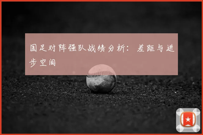国足对阵强队战绩分析:差距与进步空间